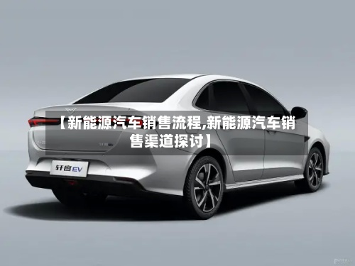 【新能源汽车销售流程,新能源汽车销售渠道探讨】-第3张图片