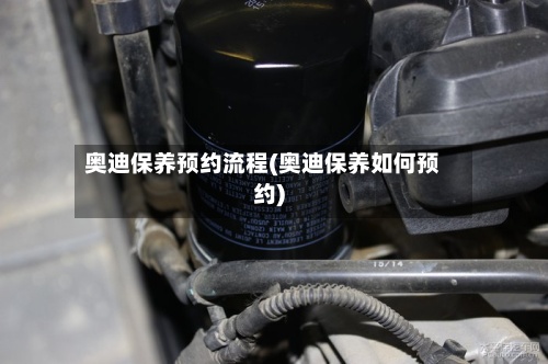 奥迪保养预约流程(奥迪保养如何预约)