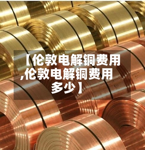 【伦敦电解铜费用,伦敦电解铜费用多少】