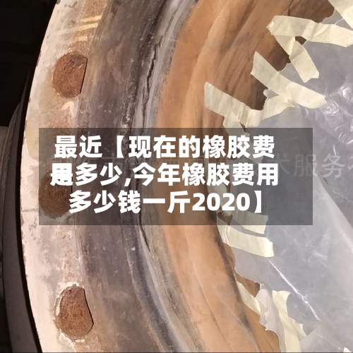 最近【现在的橡胶费用
是多少,今年橡胶费用
多少钱一斤2020】-第3张图片