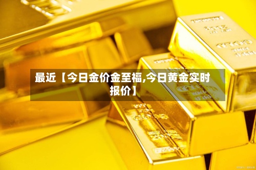 最近【今日金价金至福,今日黄金实时报价】-第2张图片