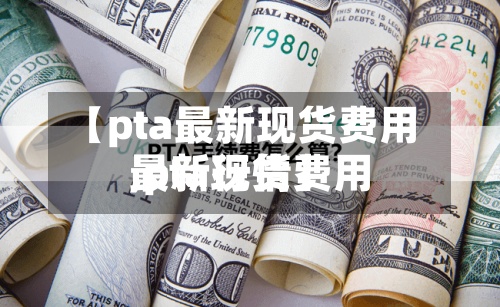 【pta最新现货费用
,pta现货费用
最新行情】