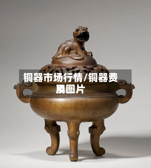 铜器市场行情/铜器费用
及图片-第3张图片