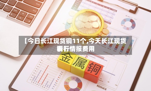 【今日长江现货铜11个,今天长江现货铜行情报费用
表】-第2张图片