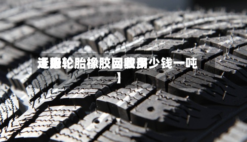 近来
【旧轮胎橡胶网费用
走势轮胎橡胶回收多少钱一吨】-第3张图片
