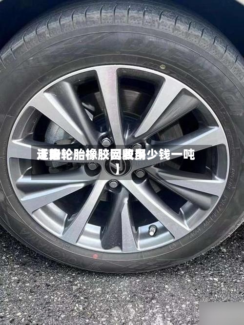 近来
【旧轮胎橡胶网费用
走势轮胎橡胶回收多少钱一吨】-第2张图片