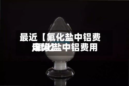 最近【氟化盐中铝费用
,氟化盐中铝费用
走势】-第2张图片