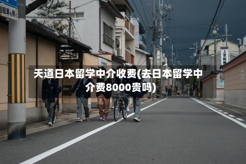 天道日本留学中介收费(去日本留学中介费8000贵吗)