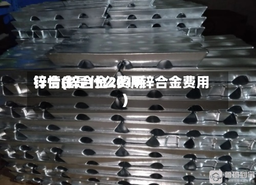 锌合金是什么费用行情(锌合金2019锌合金费用)