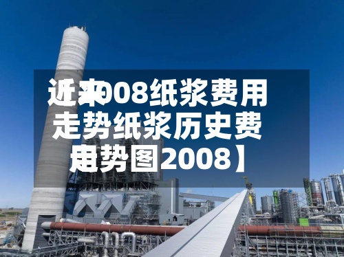 近来
【2008纸浆费用
走势纸浆历史费用
走势图2008】