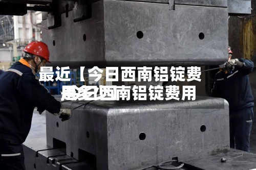 最近【今日西南铝锭费用,今日西南铝锭费用是多少】