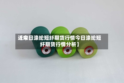 近来【今日涤纶短纤期货行情今日涤纶短纤期货行情分析】