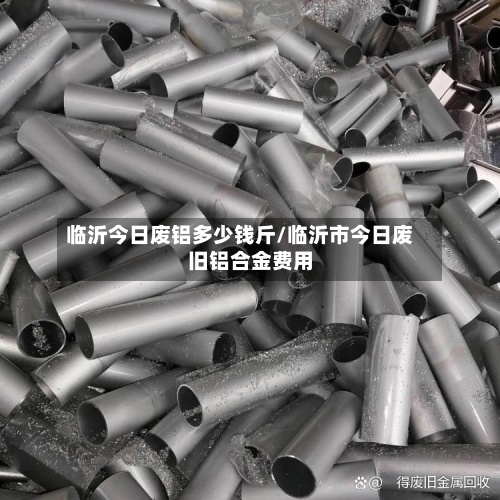 临沂今日废铝多少钱斤/临沂市今日废旧铝合金费用
-第2张图片