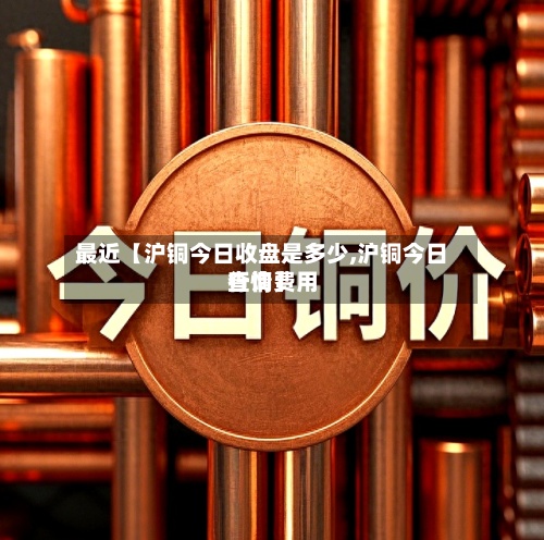 最近【沪铜今日收盘是多少,沪铜今日行情费用
查询】