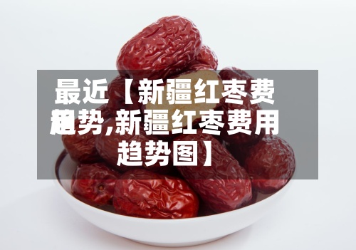 最近【新疆红枣费用
趋势,新疆红枣费用
趋势图】-第3张图片