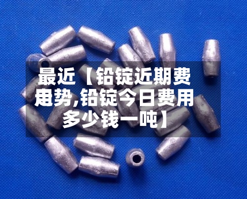 最近【铅锭近期费用
走势,铅锭今日费用
多少钱一吨】