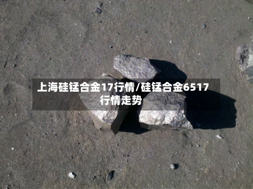 上海硅锰合金17行情/硅锰合金6517行情走势