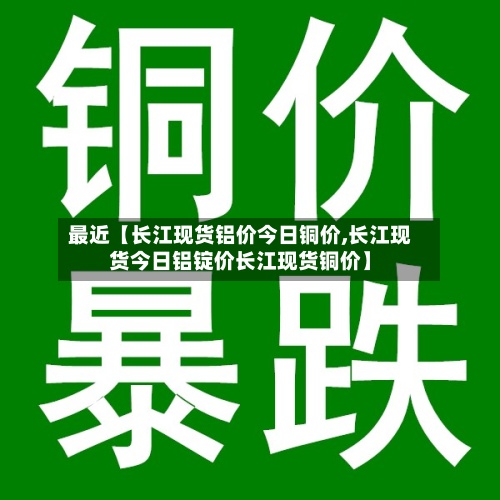 最近【长江现货铝价今日铜价,长江现货今日铝锭价长江现货铜价】