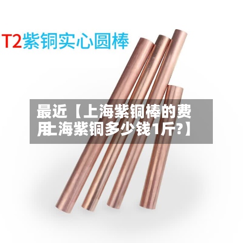 最近【上海紫铜棒的费用
,上海紫铜多少钱1斤?】