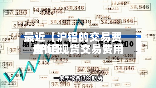 最近【沪铝的交易费用
,沪铝现货交易费用
查询】-第2张图片