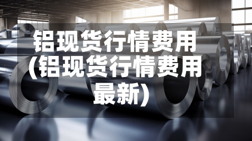 铝现货行情费用
(铝现货行情费用
最新)