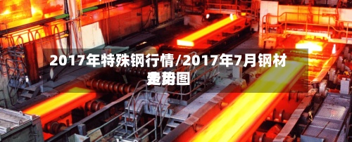 2017年特殊钢行情/2017年7月钢材费用
走势图-第3张图片