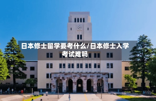 日本修士留学要考什么/日本修士入学考试难吗-第2张图片