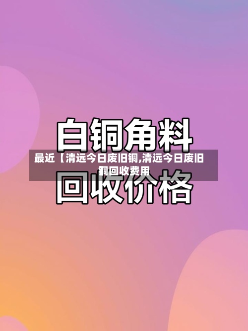 最近【清远今日废旧铜,清远今日废旧铜回收费用
】