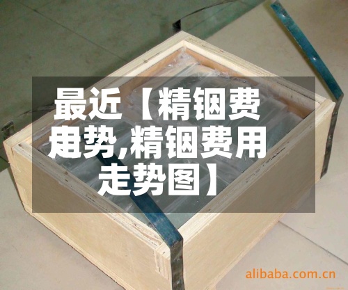 最近【精铟费用
走势,精铟费用
走势图】