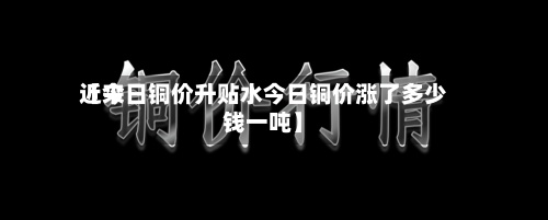 近来
【今日铜价升贴水今日铜价涨了多少钱一吨】