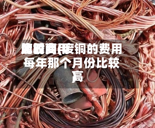 废铜费用
比较高
的时间(废铜的费用
每年那个月份比较高
)