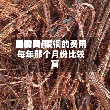 废铜费用
比较高
的时间(废铜的费用
每年那个月份比较高
)-第2张图片