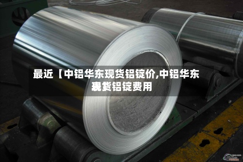 最近【中铝华东现货铝锭价,中铝华东现货铝锭费用
表】