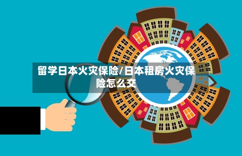 留学日本火灾保险/日本租房火灾保险怎么交