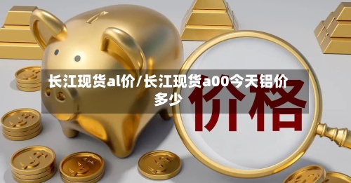 长江现货al价/长江现货a00今天铝价多少