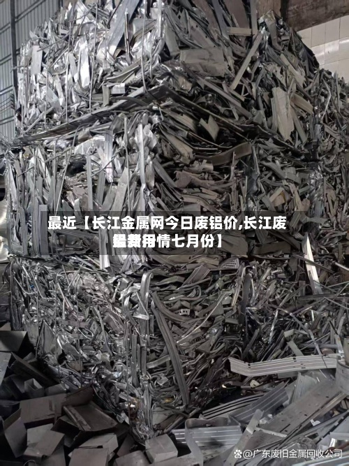 最近【长江金属网今日废铝价,长江废铝费用
最新行情七月份】