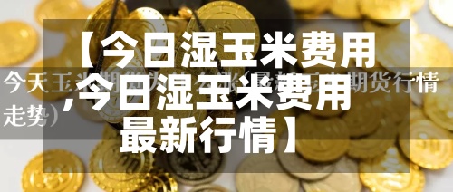 【今日湿玉米费用,今日湿玉米费用最新行情】-第3张图片