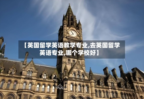 【英国留学英语教学专业,去英国留学英语专业,哪个学校好】