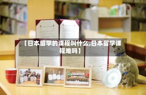 【日本留学的课程叫什么,日本留学课程难吗】