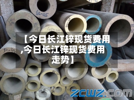【今日长江锌现货费用,今日长江锌现货费用走势】