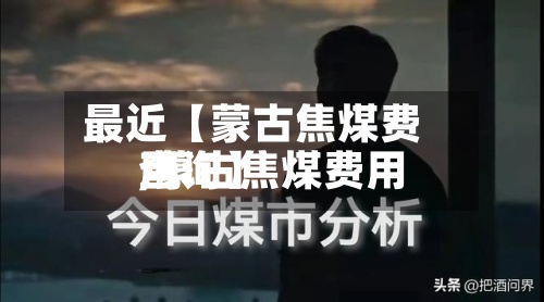 最近【蒙古焦煤费用
,蒙古焦煤费用
查询】-第2张图片