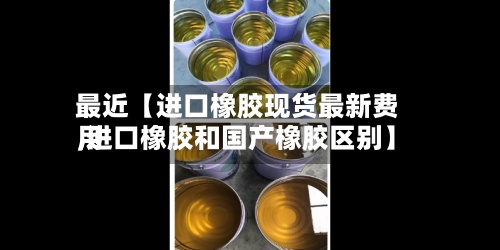 最近【进口橡胶现货最新费用
,进口橡胶和国产橡胶区别】
