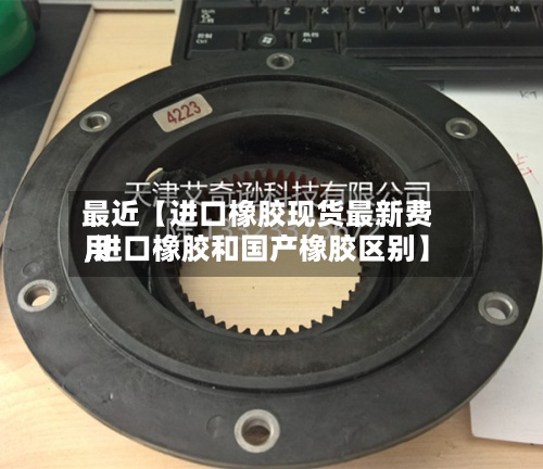 最近【进口橡胶现货最新费用,进口橡胶和国产橡胶区别】-第2张图片