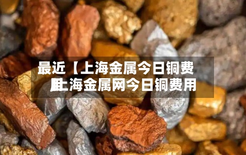 最近【上海金属今日铜费用,上海金属网今日铜费用】