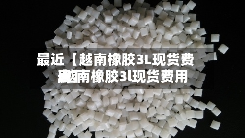 最近【越南橡胶3L现货费用
,越南橡胶3l现货费用
表】