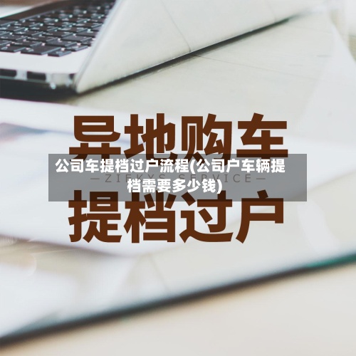 公司车提档过户流程(公司户车辆提档需要多少钱)