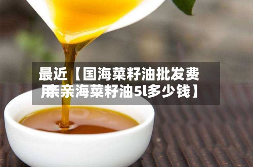 最近【国海菜籽油批发费用
,亲亲海菜籽油5l多少钱】