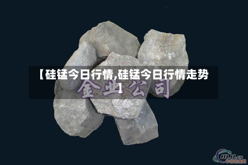 【硅锰今日行情,硅锰今日行情走势】