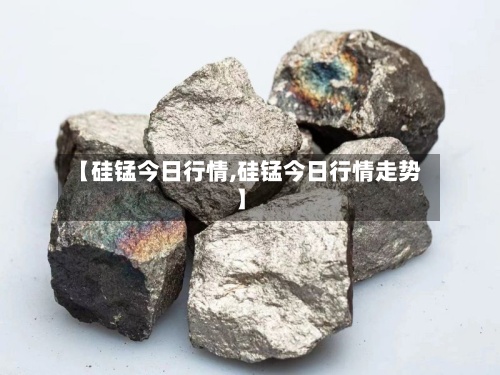 【硅锰今日行情,硅锰今日行情走势】-第3张图片
