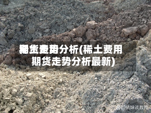 稀土费用
期货走势分析(稀土费用
期货走势分析最新)-第2张图片